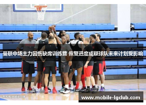 曼联中场主力因伤缺席训练营 恢复进度成疑球队未来计划受影响