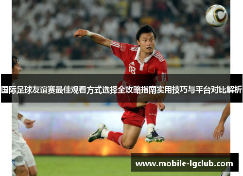 国际足球友谊赛最佳观看方式选择全攻略指南实用技巧与平台对比解析