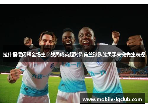 拉什福德闪耀全场主宰战局成英超对阵荷兰球队胜负手关键先生表现