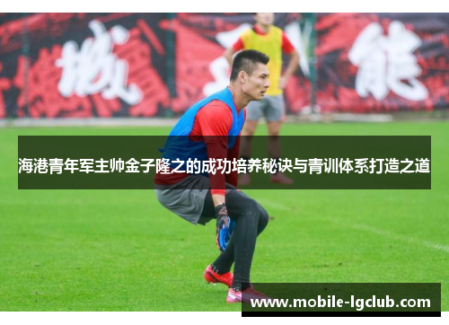 海港青年军主帅金子隆之的成功培养秘诀与青训体系打造之道